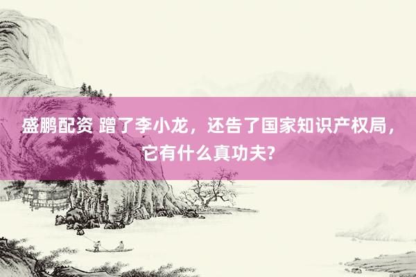 盛鹏配资 蹭了李小龙，还告了国家知识产权局，它有什么真功夫?