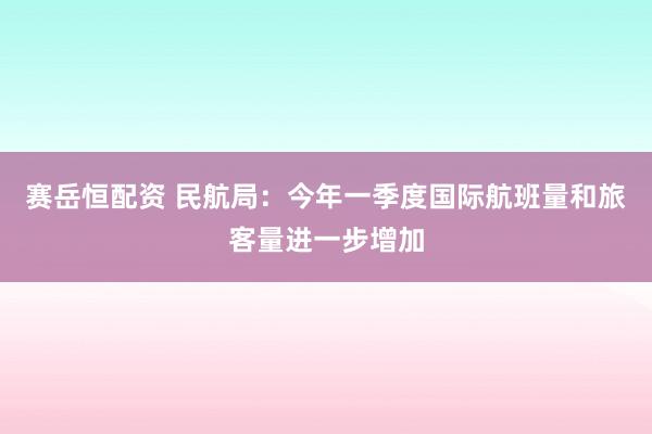 赛岳恒配资 民航局：今年一季度国际航班量和旅客量进一步增加