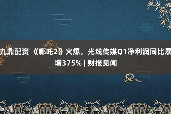 九鼎配资 《哪吒2》火爆，光线传媒Q1净利润同比暴增375% | 财报见闻