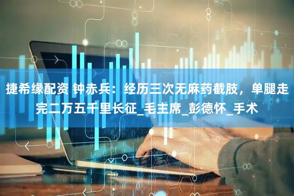 捷希缘配资 钟赤兵：经历三次无麻药截肢，单腿走完二万五千里长征_毛主席_彭德怀_手术