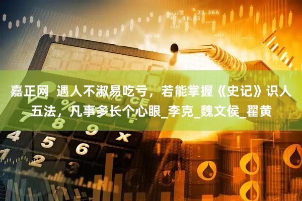 嘉正网  遇人不淑易吃亏，若能掌握《史记》识人五法，凡事多长个心眼_李克_魏文侯_翟黄