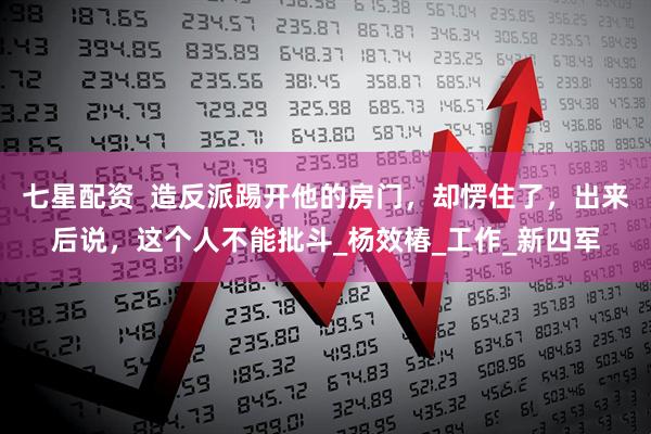 七星配资  造反派踢开他的房门，却愣住了，出来后说，这个人不能批斗_杨效椿_工作_新四军