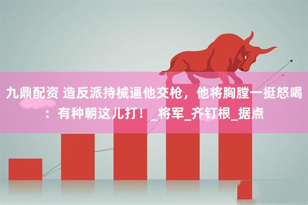 九鼎配资 造反派持械逼他交枪，他将胸膛一挺怒喝：有种朝这儿打！_将军_齐钉根_据点