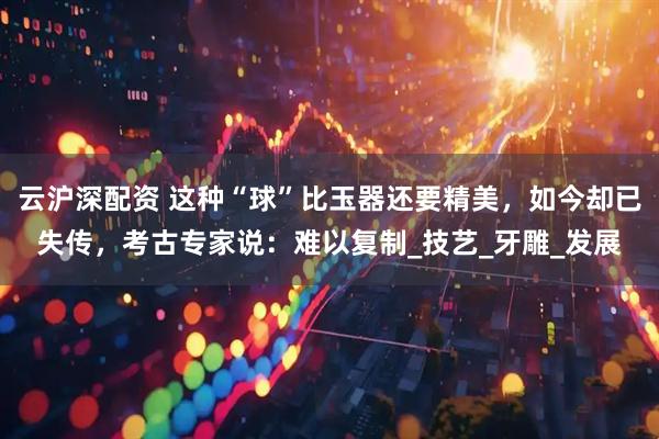 云沪深配资 这种“球”比玉器还要精美，如今却已失传，考古专家说：难以复制_技艺_牙雕_发展