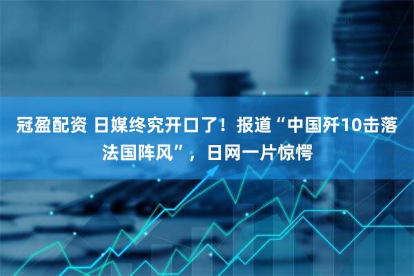 冠盈配资 日媒终究开口了！报道“中国歼10击落法国阵风”，日网一片惊愕