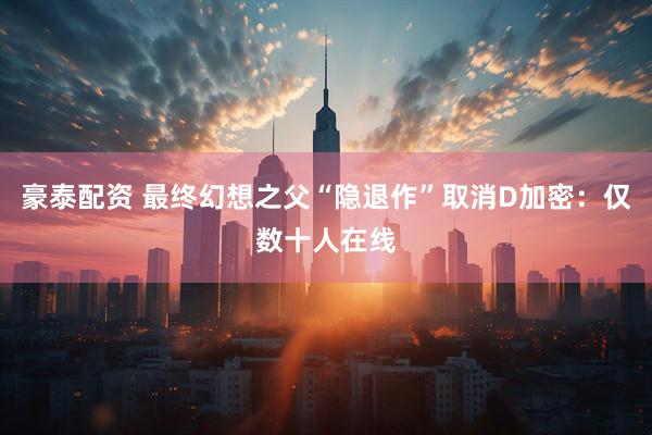 豪泰配资 最终幻想之父“隐退作”取消D加密：仅数十人在线