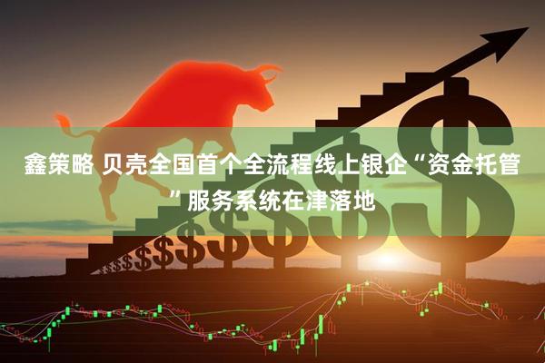 鑫策略 贝壳全国首个全流程线上银企“资金托管”服务系统在津落地