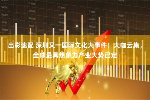 出彩速配 深圳又一国际文化大事件！大咖云集，全球最具想象力产业大势已定