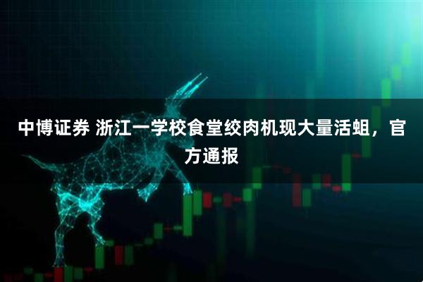 中博证券 浙江一学校食堂绞肉机现大量活蛆，官方通报