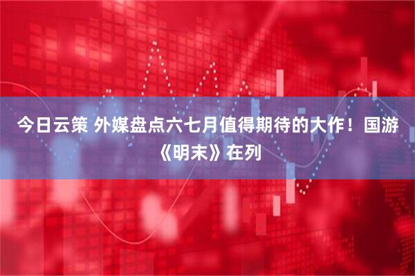 今日云策 外媒盘点六七月值得期待的大作！国游《明末》在列