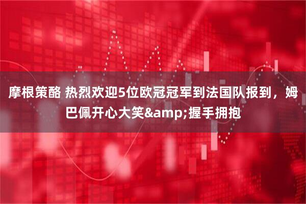 摩根策酪 热烈欢迎5位欧冠冠军到法国队报到，姆巴佩开心大笑&握手拥抱