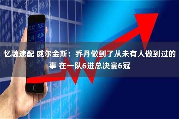 忆融速配 威尔金斯：乔丹做到了从未有人做到过的事 在一队6进总决赛6冠