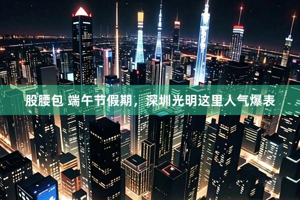 股腰包 端午节假期，深圳光明这里人气爆表