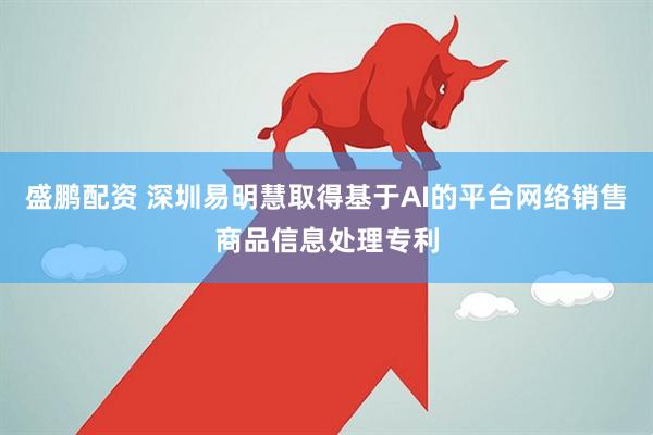 盛鹏配资 深圳易明慧取得基于AI的平台网络销售商品信息处理专利