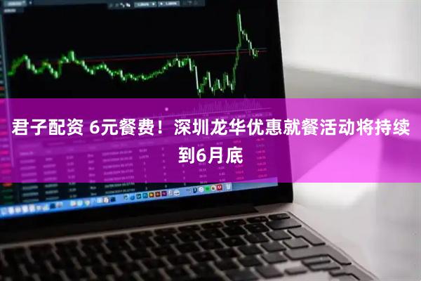 君子配资 6元餐费！深圳龙华优惠就餐活动将持续到6月底