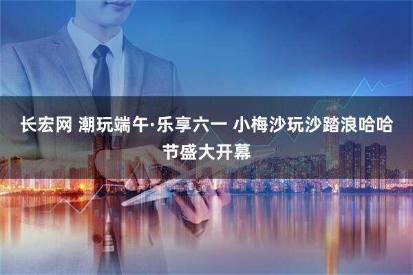 长宏网 潮玩端午·乐享六一 小梅沙玩沙踏浪哈哈节盛大开幕