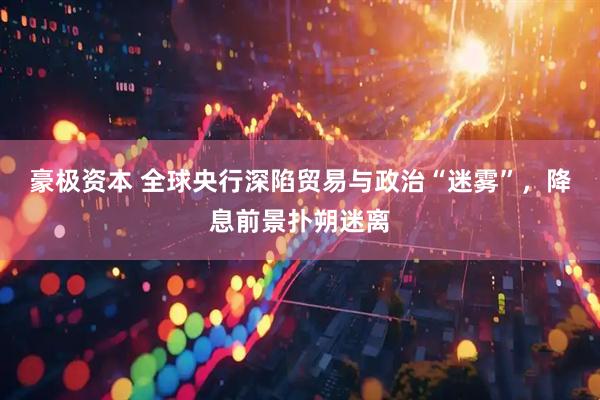 豪极资本 全球央行深陷贸易与政治“迷雾”，降息前景扑朔迷离