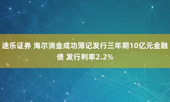 途乐证券 海尔消金成功簿记发行三年期10亿元金融债 发行利率2.2%