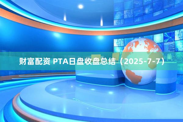 财富配资 PTA日盘收盘总结（2025-7-7）