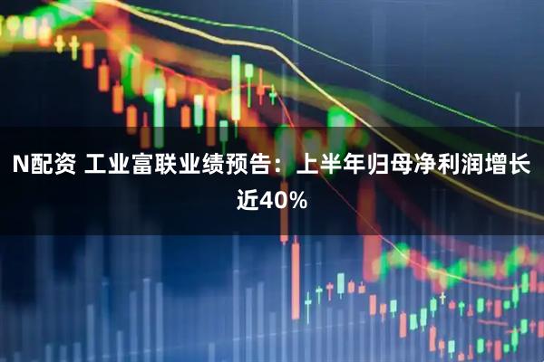 N配资 工业富联业绩预告：上半年归母净利润增长近40%