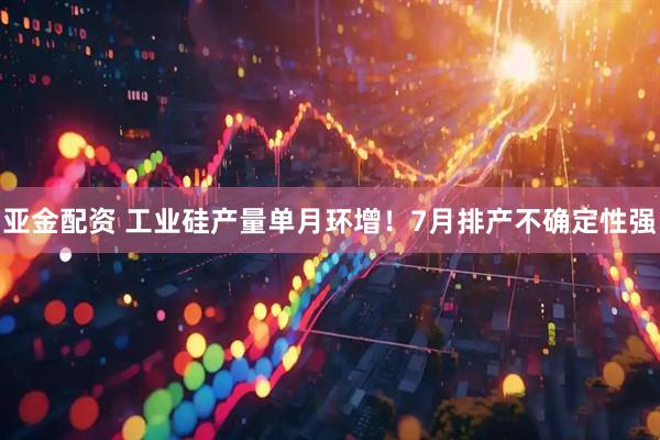 亚金配资 工业硅产量单月环增！7月排产不确定性强