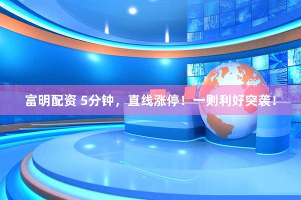 富明配资 5分钟，直线涨停！一则利好突袭！
