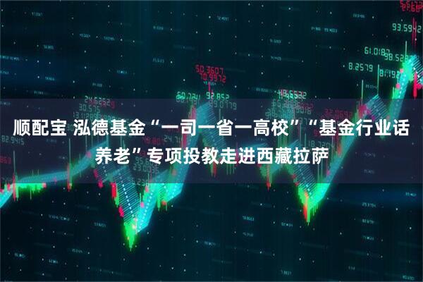 顺配宝 泓德基金“一司一省一高校”“基金行业话养老”专项投教走进西藏拉萨