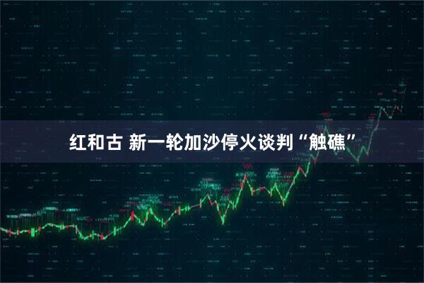 红和古 新一轮加沙停火谈判“触礁”