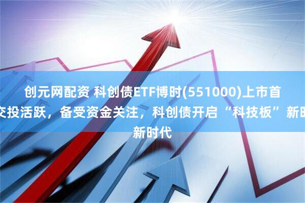 创元网配资 科创债ETF博时(551000)上市首日交投活跃，备受资金关注，科创债开启 “科技板” 新时代