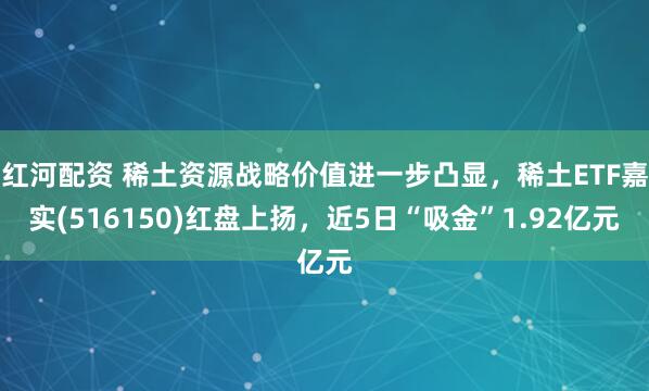 红河配资 稀土资源战略价值进一步凸显，稀土ETF嘉实(516150)红盘上扬，近5日“吸金”1.92亿元