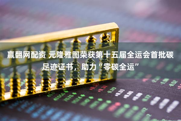 赢翻网配资 元隆雅图荣获第十五届全运会首批碳足迹证书，助力“零碳全运”