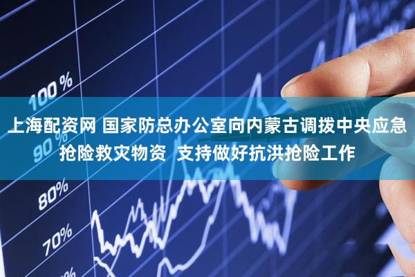 上海配资网 国家防总办公室向内蒙古调拨中央应急抢险救灾物资  支持做好抗洪抢险工作