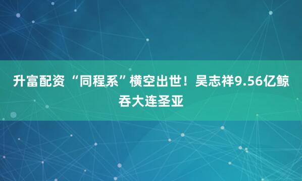 升富配资 “同程系”横空出世！吴志祥9.56亿鲸吞大连圣亚
