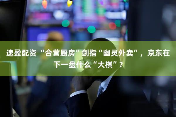 速盈配资 “合营厨房”剑指“幽灵外卖”，京东在下一盘什么“大棋”？