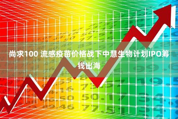 尚求100 流感疫苗价格战下中慧生物计划IPO筹钱出海