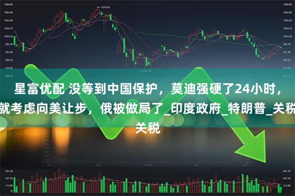 星富优配 没等到中国保护，莫迪强硬了24小时，就考虑向美让步，俄被做局了_印度政府_特朗普_关税