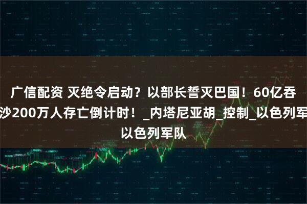 广信配资 灭绝令启动？以部长誓灭巴国！60亿吞加沙200万人存亡倒计时！_内塔尼亚胡_控制_以色列军队
