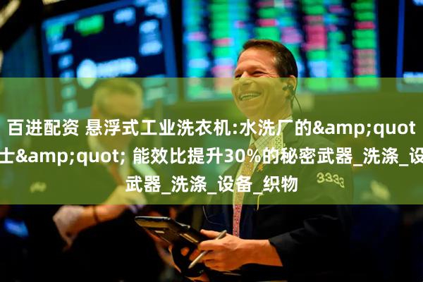 百进配资 悬浮式工业洗衣机:水洗厂的&quot;超级战士&quot; 能效比提升30%的秘密武器_洗涤_设备_织物