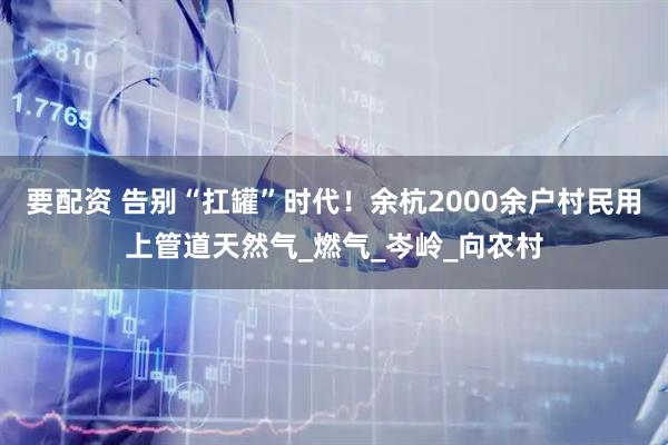 要配资 告别“扛罐”时代！余杭2000余户村民用上管道天然气_燃气_岑岭_向农村