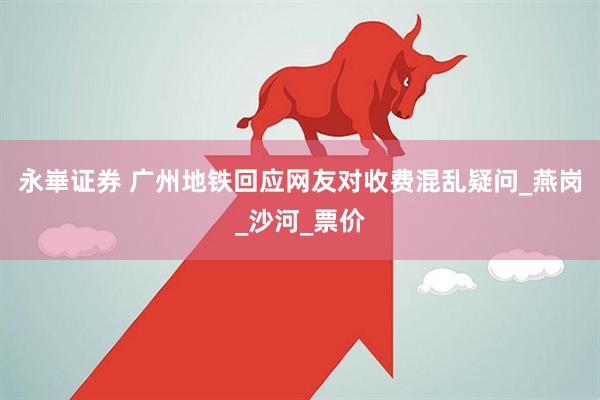 永崋证券 广州地铁回应网友对收费混乱疑问_燕岗_沙河_票价