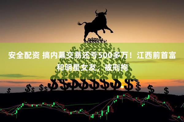 安全配资 搞内幕交易还亏500多万！江西前首富和明星女友，被刑拘