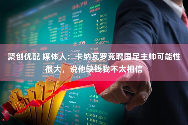 聚创优配 媒体人：卡纳瓦罗竞聘国足主帅可能性很大，说他缺钱我不太相信