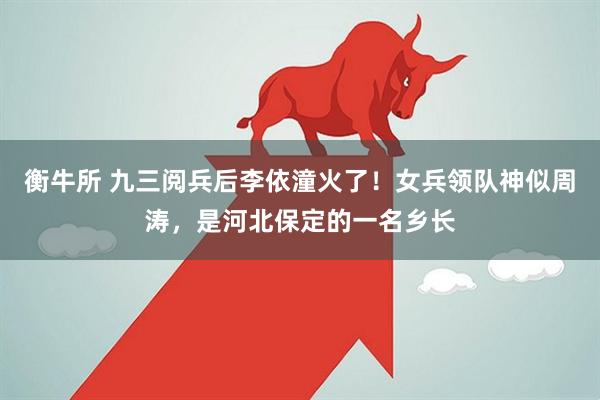 衡牛所 九三阅兵后李依潼火了！女兵领队神似周涛，是河北保定的一名乡长