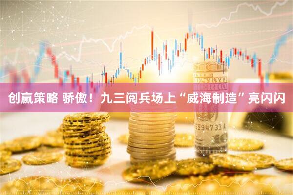 创赢策略 骄傲！九三阅兵场上“威海制造”亮闪闪