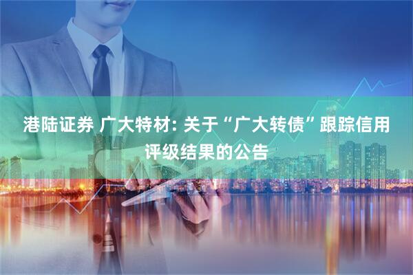 港陆证券 广大特材: 关于“广大转债”跟踪信用评级结果的公告