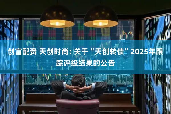 创富配资 天创时尚: 关于“天创转债”2025年跟踪评级结果的公告