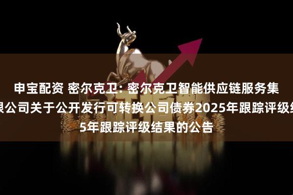 申宝配资 密尔克卫: 密尔克卫智能供应链服务集团股份有限公司关于公开发行可转换公司债券2025年跟踪评级结果的公告