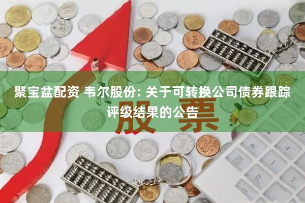 聚宝盆配资 韦尔股份: 关于可转换公司债券跟踪评级结果的公告