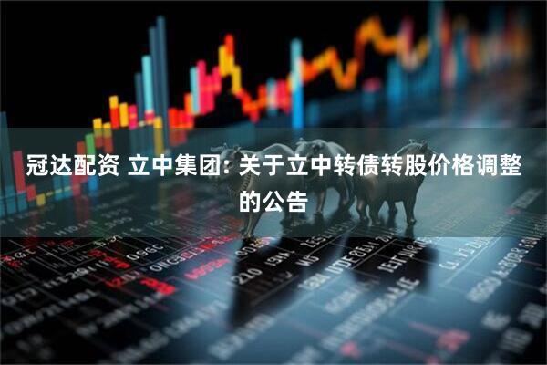 冠达配资 立中集团: 关于立中转债转股价格调整的公告