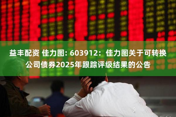 益丰配资 佳力图: 603912：佳力图关于可转换公司债券2025年跟踪评级结果的公告